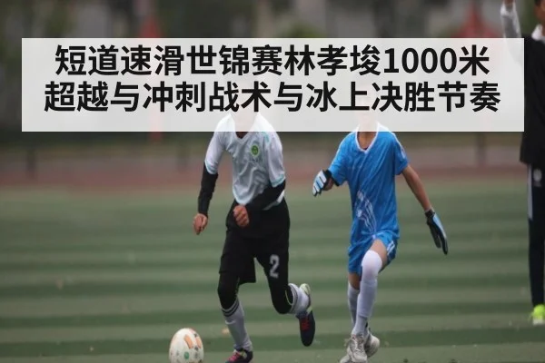 短道速滑世锦赛林孝埈1000米超越与冲刺战术与冰上决胜节奏