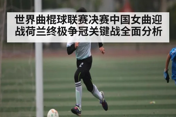 世界曲棍球联赛决赛中国女曲迎战荷兰终极争冠关键战全面分析