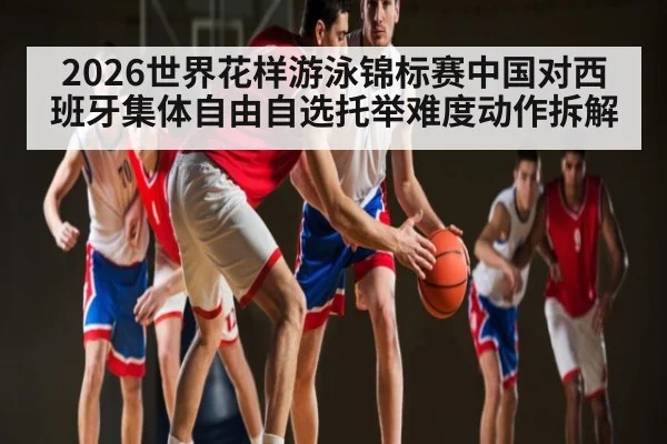 2026世界花样游泳锦标赛中国对西班牙集体自由自选托举难度动作拆解